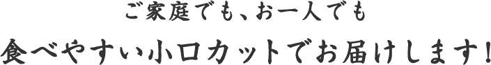 ご家庭でも、お一人でも 食べやすい小口カットでお届けします！