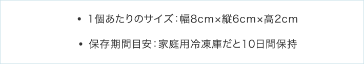 ・1個あたりのサイズ：幅8cm×縦6cm×高2cm・保存期間目安：家庭用冷凍庫だと10日間保持