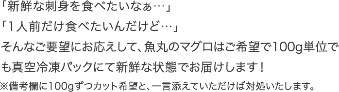 「新鮮な刺身を食べたいなぁ…」
      「1人前だけ食べたいんだけど…」
      そんなご要望にお応えして、魚丸のマグロは100ｇ単位で真空冷凍パックにして新鮮な状態でお届けします！