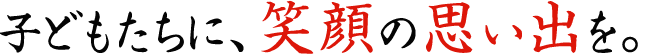 子どもたちに、笑顔の思い出を。